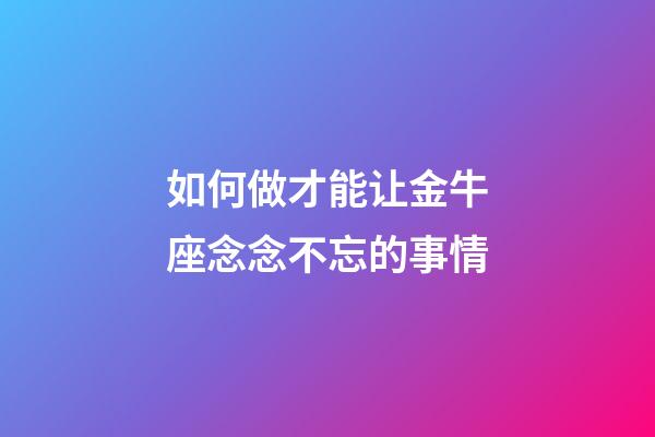 如何做才能让金牛座念念不忘的事情-第1张-星座运势-玄机派