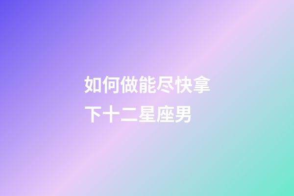 如何做能尽快拿下十二星座男-第1张-星座运势-玄机派