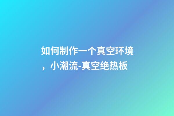 如何制作一个真空环境，小潮流-真空绝热板-第1张-观点-玄机派