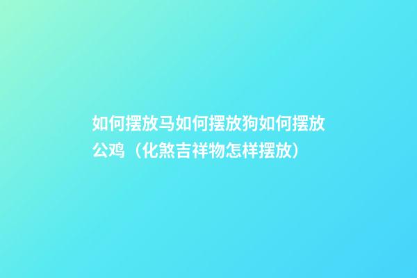 如何摆放马?如何摆放狗?如何摆放公鸡?（化煞吉祥物怎样摆放）