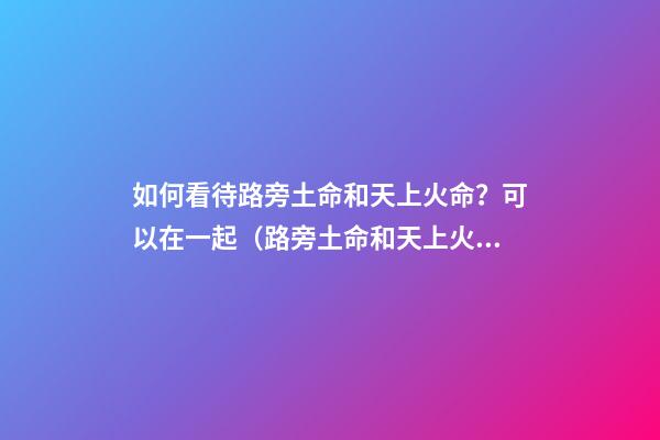 如何看待路旁土命和天上火命？可以在一起（路旁土命和天上火命在一起好吗）