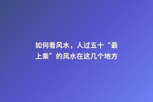 如何看风水，人过五十“最上乘”的风水在这几个地方-第1张-观点-玄机派