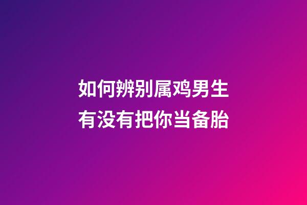 如何辨别属鸡男生有没有把你当备胎