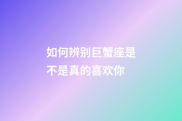 如何辨别巨蟹座是不是真的喜欢你-第1张-星座运势-玄机派