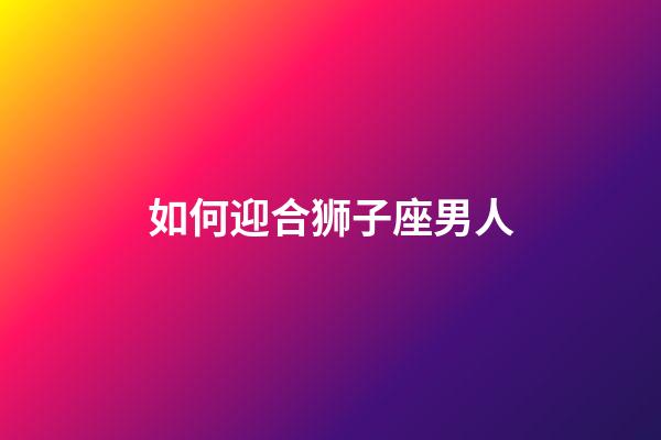 如何迎合狮子座男人-第1张-星座运势-玄机派