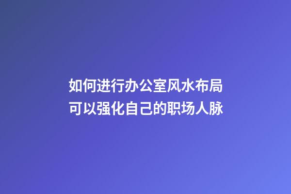 如何进行办公室风水布局可以强化自己的职场人脉