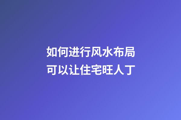 如何进行风水布局可以让住宅旺人丁