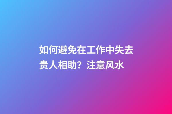 如何避免在工作中失去贵人相助？注意风水