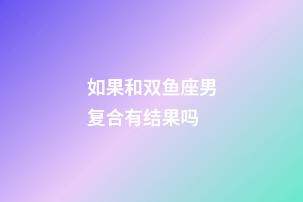 如果和双鱼座男复合有结果吗-第1张-星座运势-玄机派