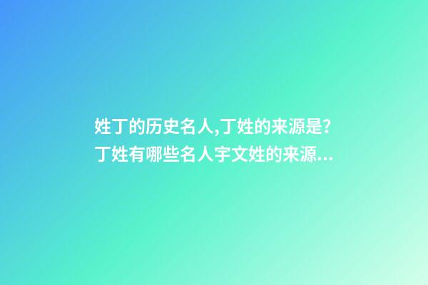 姓丁的历史名人,丁姓的来源是？丁姓有哪些名人宇文姓的来源是？