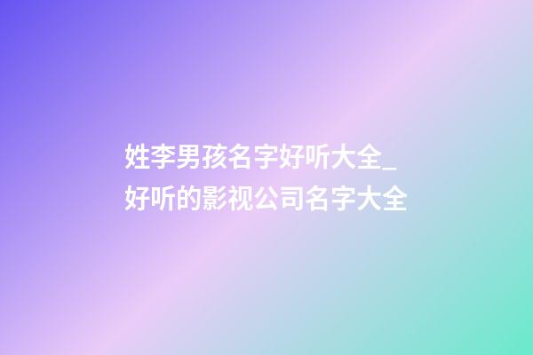 姓李男孩名字好听大全_好听的影视公司名字大全-第1张-公司起名-玄机派