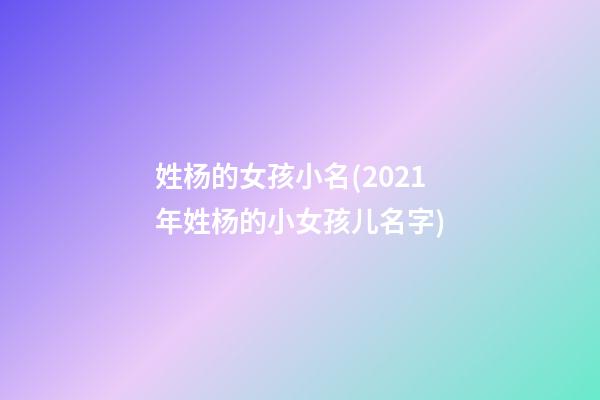 姓杨的女孩小名(2021年姓杨的小女孩儿名字)