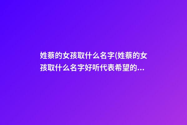 姓蔡的女孩取什么名字(姓蔡的女孩取什么名字好听代表希望的意思)