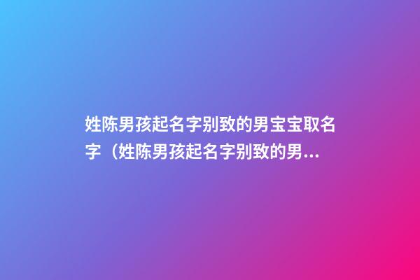 姓陈男孩起名字别致的男宝宝取名字（姓陈男孩起名字别致的男宝宝取名字大全）