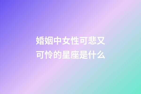 婚姻中女性可悲又可怜的星座是什么