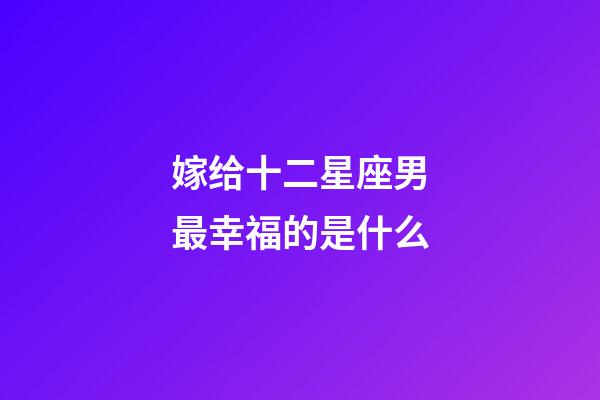 嫁给十二星座男最幸福的是什么-第1张-星座运势-玄机派