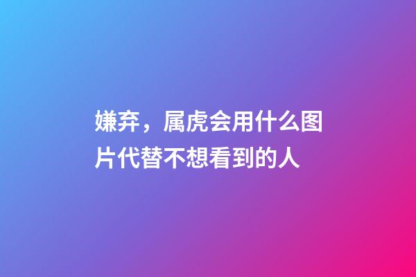 嫌弃，属虎会用什么图片代替不想看到的人