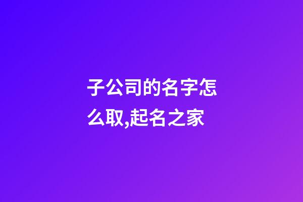 子公司的名字怎么取,起名之家-第1张-公司起名-玄机派