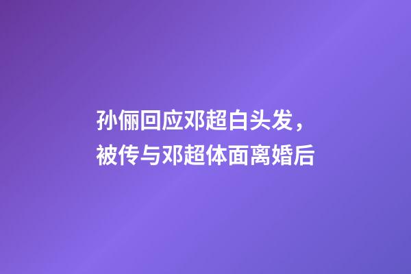 孙俪回应邓超白头发，被传与邓超体面离婚后-第1张-观点-玄机派