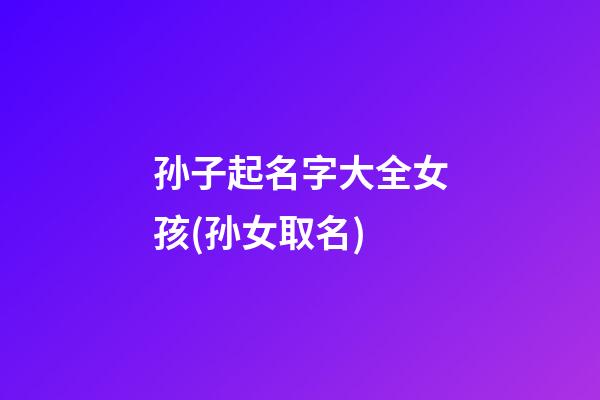 孙子起名字大全女孩(孙女取名)