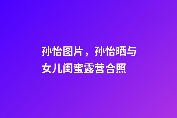 孙怡图片，孙怡晒与女儿闺蜜露营合照-第1张-观点-玄机派