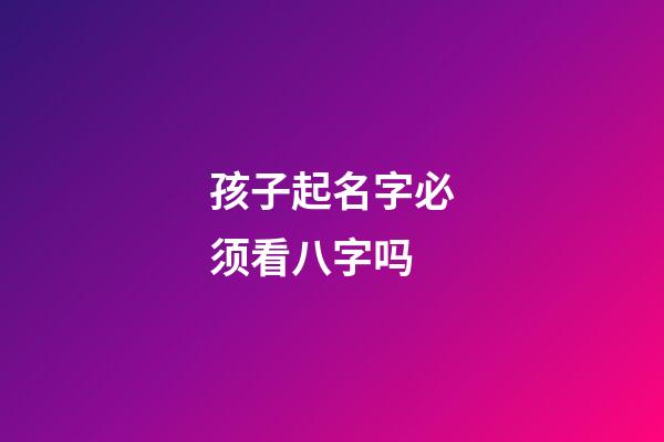 孩子起名字必须看八字吗(小孩起名字要看生辰八字吗)