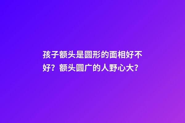 孩子额头是圆形的面相好不好？额头圆广的人野心大？