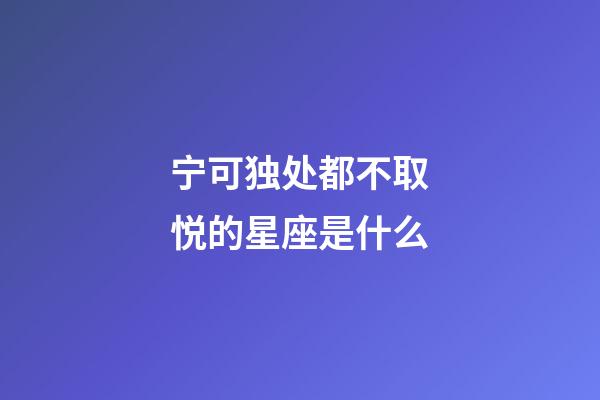 宁可独处都不取悦的星座是什么-第1张-星座运势-玄机派