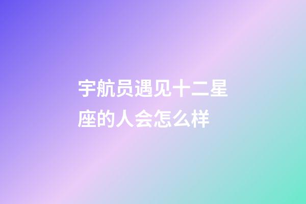 宇航员遇见十二星座的人会怎么样