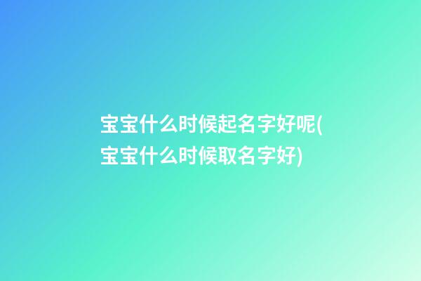 宝宝什么时候起名字好呢(宝宝什么时候取名字好)