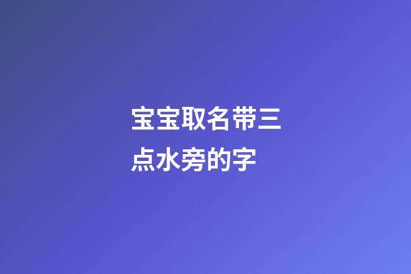 宝宝取名带三点水旁的字(宝宝取名带三点水旁的字好吗)-第1张-宝宝起名-玄机派