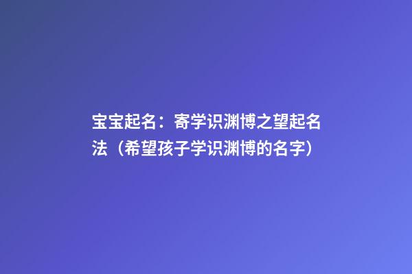 宝宝起名：寄学识渊博之望起名法（希望孩子学识渊博的名字）