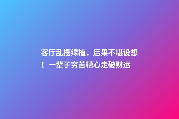 客厅乱摆绿植，后果不堪设想！一辈子穷苦糟心走破财运