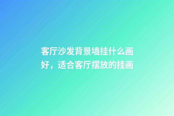 客厅沙发背景墙挂什么画好，适合客厅摆放的挂画