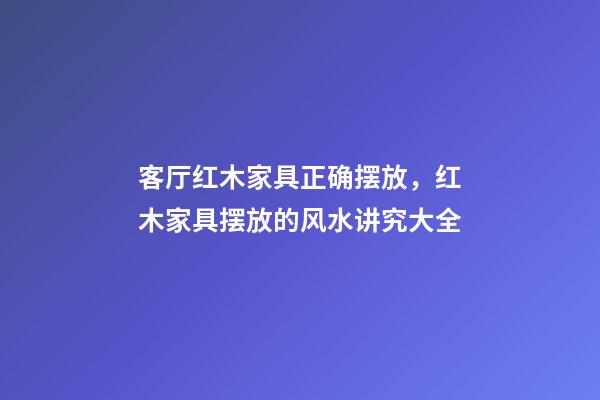 客厅红木家具正确摆放，红木家具摆放的风水讲究大全-第1张-观点-玄机派