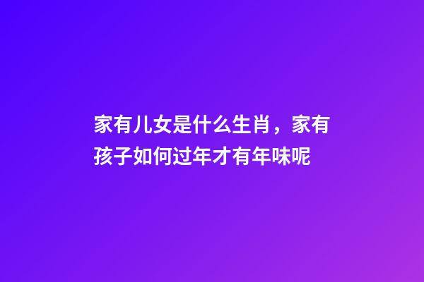 家有儿女是什么生肖，家有孩子如何过年才有年味呢-第1张-观点-玄机派