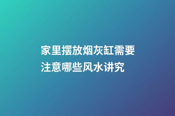 家里摆放烟灰缸需要注意哪些风水讲究