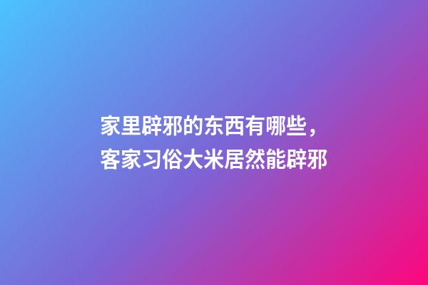 家里辟邪的东西有哪些，客家习俗大米居然能辟邪