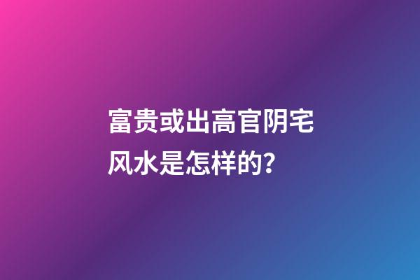 富贵或出高官阴宅风水是怎样的？