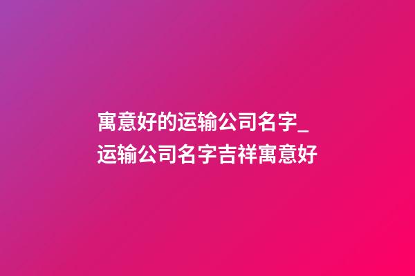 寓意好的运输公司名字_运输公司名字吉祥寓意好-第1张-公司起名-玄机派