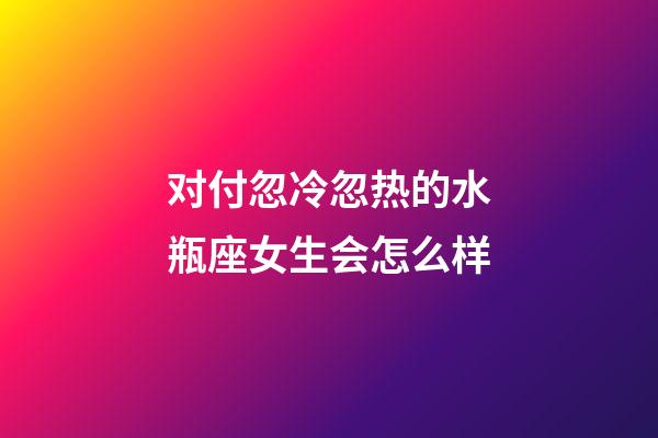 对付忽冷忽热的水瓶座女生会怎么样-第1张-星座运势-玄机派