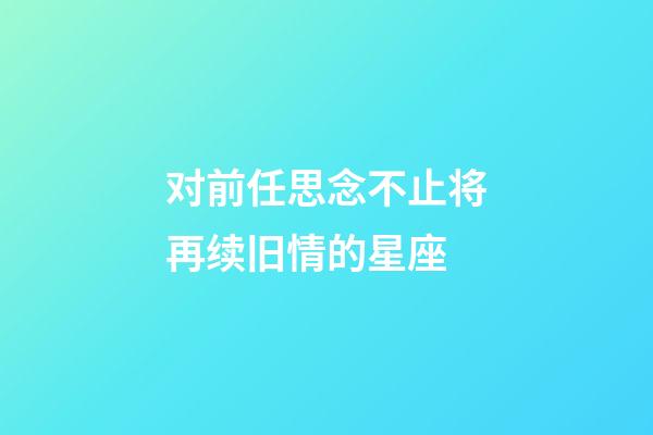 对前任思念不止将再续旧情的星座-第1张-星座运势-玄机派