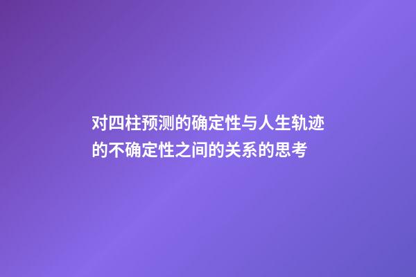 对四柱预测的确定性与人生轨迹的不确定性之间的关系的思考