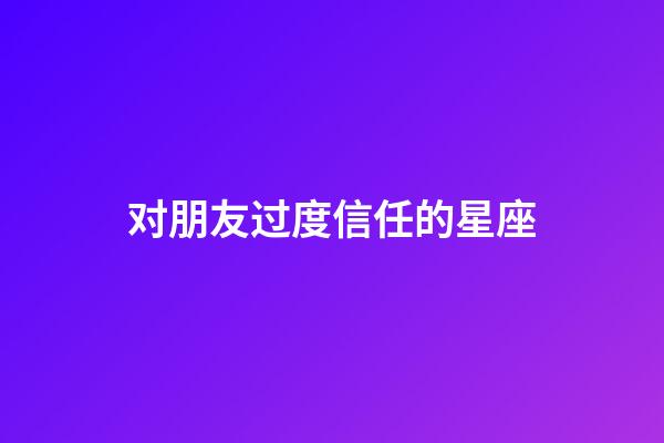 对朋友过度信任的星座-第1张-星座运势-玄机派