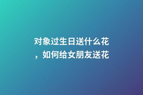 对象过生日送什么花，如何给女朋友送花-第1张-观点-玄机派