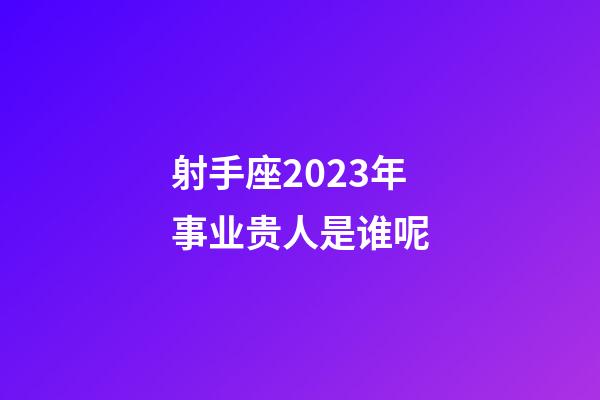 射手座2023年事业贵人是谁呢-第1张-星座运势-玄机派