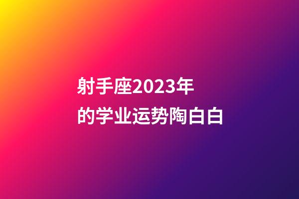 射手座2023年的学业运势陶白白-第1张-星座运势-玄机派