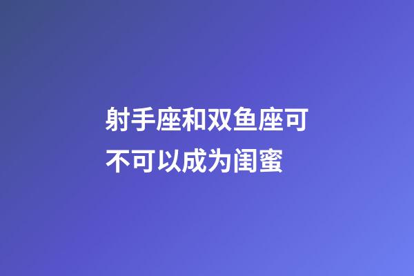 射手座和双鱼座可不可以成为闺蜜-第1张-星座运势-玄机派