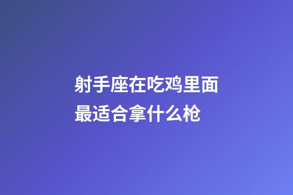 射手座在吃鸡里面最适合拿什么枪