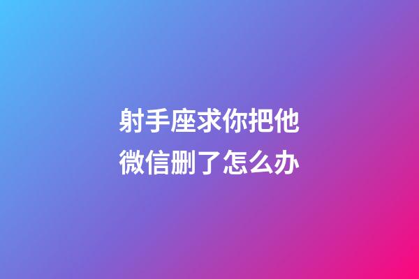 射手座求你把他微信删了怎么办-第1张-星座运势-玄机派